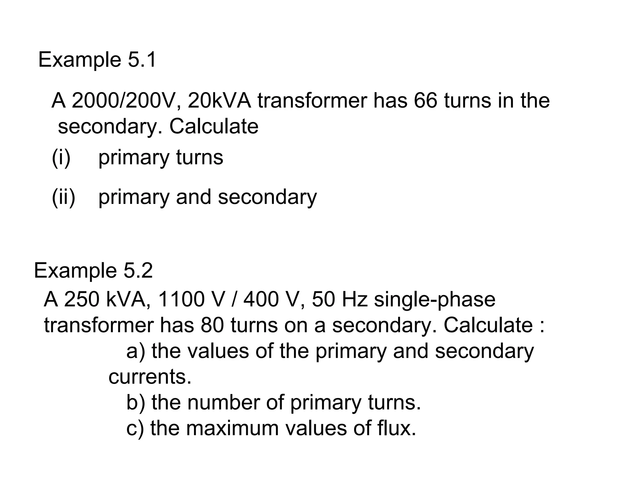 Example 5.1
 A 2000/200V, 20kVA transformer has 66 turns in the
  secondary. Calculate
 (i) primary turns
 (ii)   primary and secondary


Example 5.2
 A 250 kVA, 1100 V / 400 V, 50 Hz single-phase
 transformer has 80 turns on a secondary. Calculate :
          a) the values of the primary and secondary
        currents.
          b) the number of primary turns.
          c) the maximum values of flux.
 