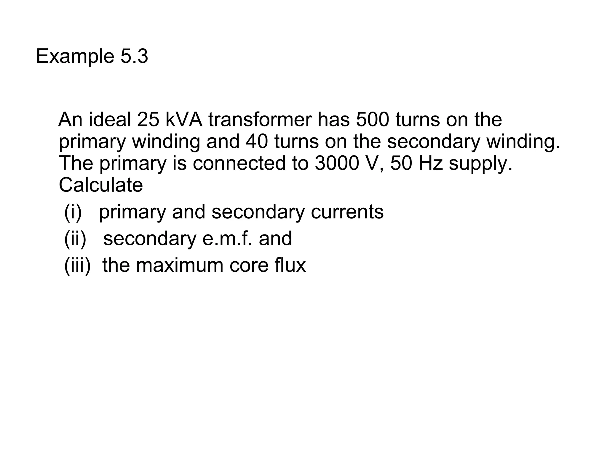 Example 5.3


  An ideal 25 kVA transformer has 500 turns on the
  primary winding and 40 turns on the secondary winding.
  The primary is connected to 3000 V, 50 Hz supply.
  Calculate
  (i) primary and secondary currents
  (ii) secondary e.m.f. and
  (iii) the maximum core flux
 