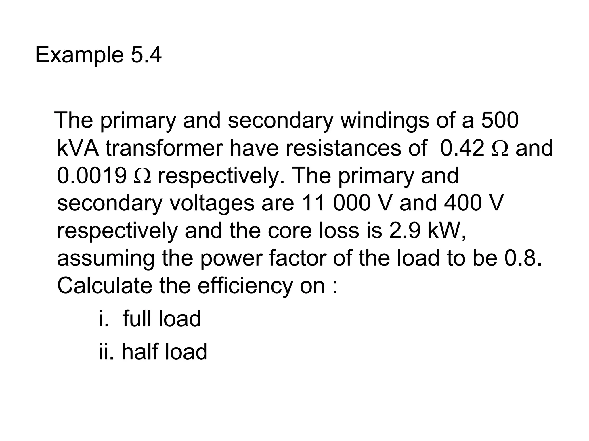 Example 5.4

 The primary and secondary windings of a 500
 kVA transformer have resistances of 0.42 Ω and
 0.0019 Ω respectively. The primary and
 secondary voltages are 11 000 V and 400 V
 respectively and the core loss is 2.9 kW,
 assuming the power factor of the load to be 0.8.
 Calculate the efficiency on :
     i. full load
     ii. half load
 