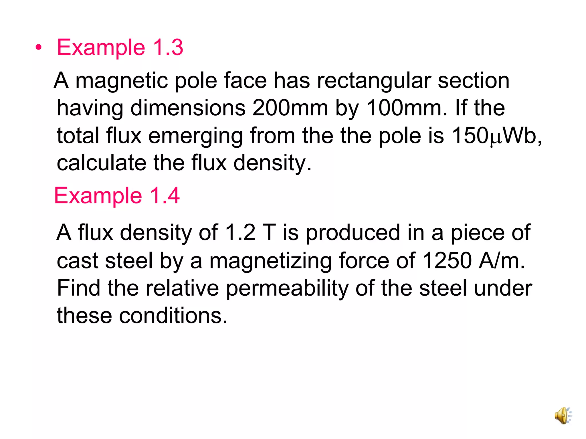 • Example 1.3
  A magnetic pole face has rectangular section
  having dimensions 200mm by 100mm. If the
  total flux emerging from the the pole is 150μWb,
  calculate the flux density.
  Example 1.4
  A flux density of 1.2 T is produced in a piece of
  cast steel by a magnetizing force of 1250 A/m.
  Find the relative permeability of the steel under
  these conditions.
 