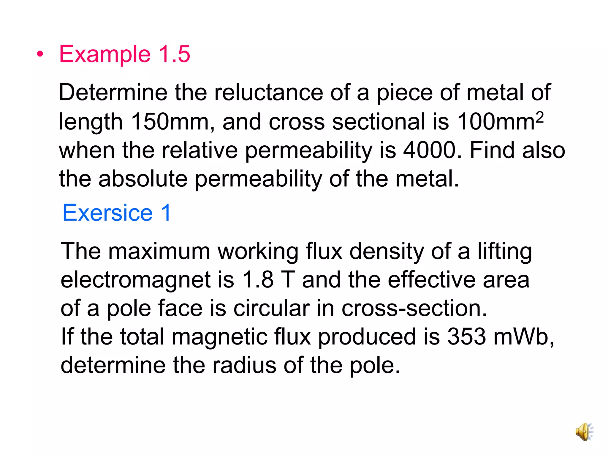 • Example 1.5
 Determine the reluctance of a piece of metal of
 length 150mm, and cross sectional is 100mm2
 when the relative permeability is 4000. Find also
 the absolute permeability of the metal.
  Exersice 1
  The maximum working flux density of a lifting
  electromagnet is 1.8 T and the effective area
  of a pole face is circular in cross-section.
  If the total magnetic flux produced is 353 mWb,
  determine the radius of the pole.
 