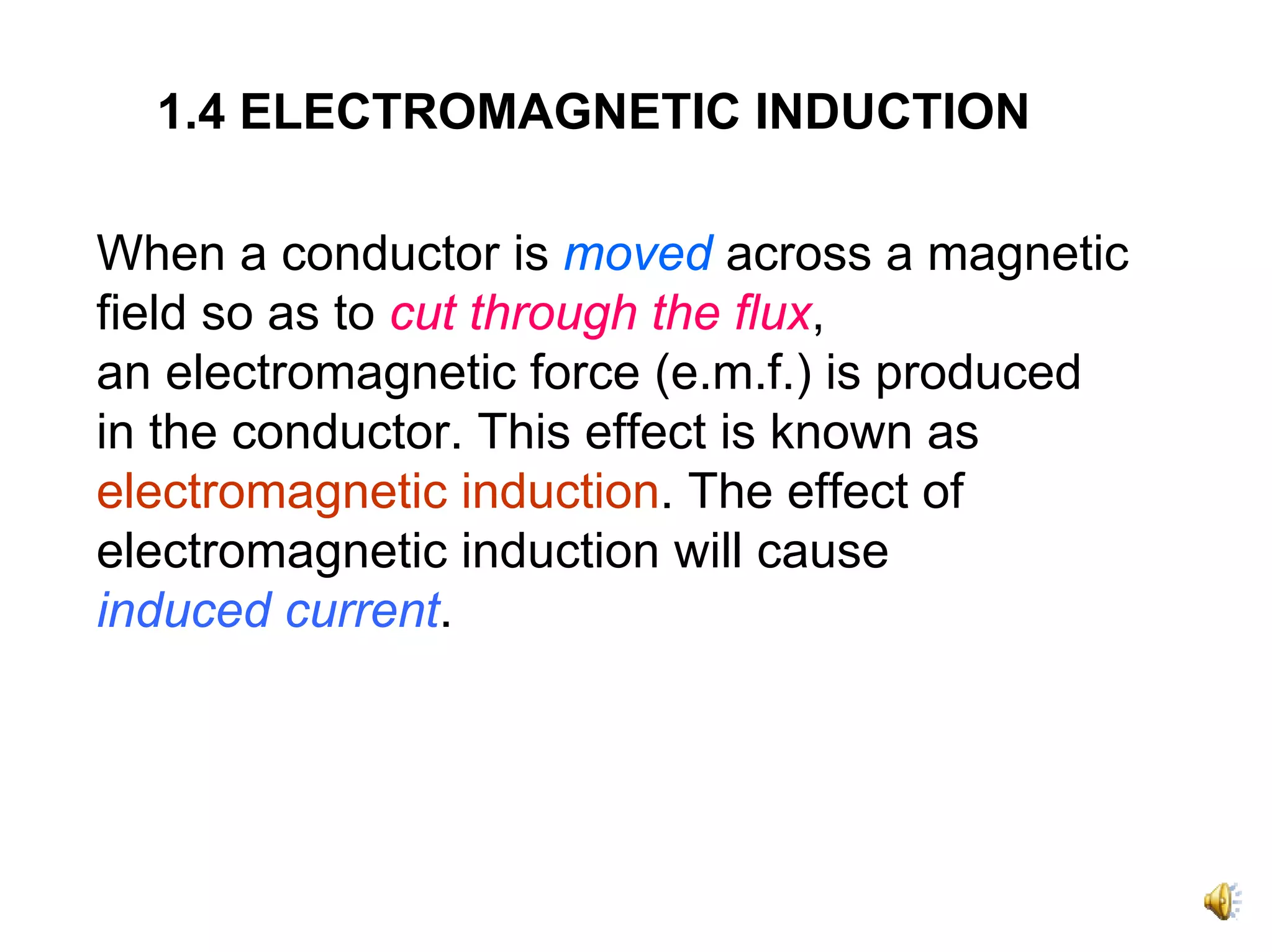 1.4 ELECTROMAGNETIC INDUCTION

When a conductor is moved across a magnetic
field so as to cut through the flux,
an electromagnetic force (e.m.f.) is produced
in the conductor. This effect is known as
electromagnetic induction. The effect of
electromagnetic induction will cause
induced current.
 
