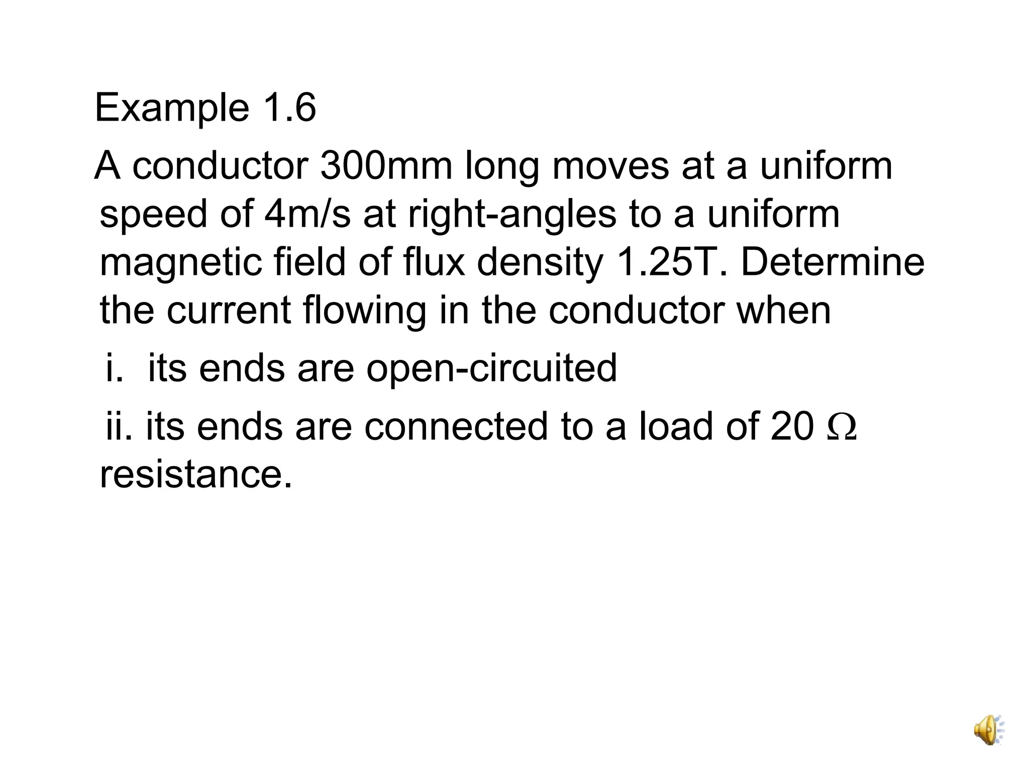 Example 1.6
A conductor 300mm long moves at a uniform
speed of 4m/s at right-angles to a uniform
magnetic field of flux density 1.25T. Determine
the current flowing in the conductor when
 i. its ends are open-circuited
 ii. its ends are connected to a load of 20 Ω
resistance.
 