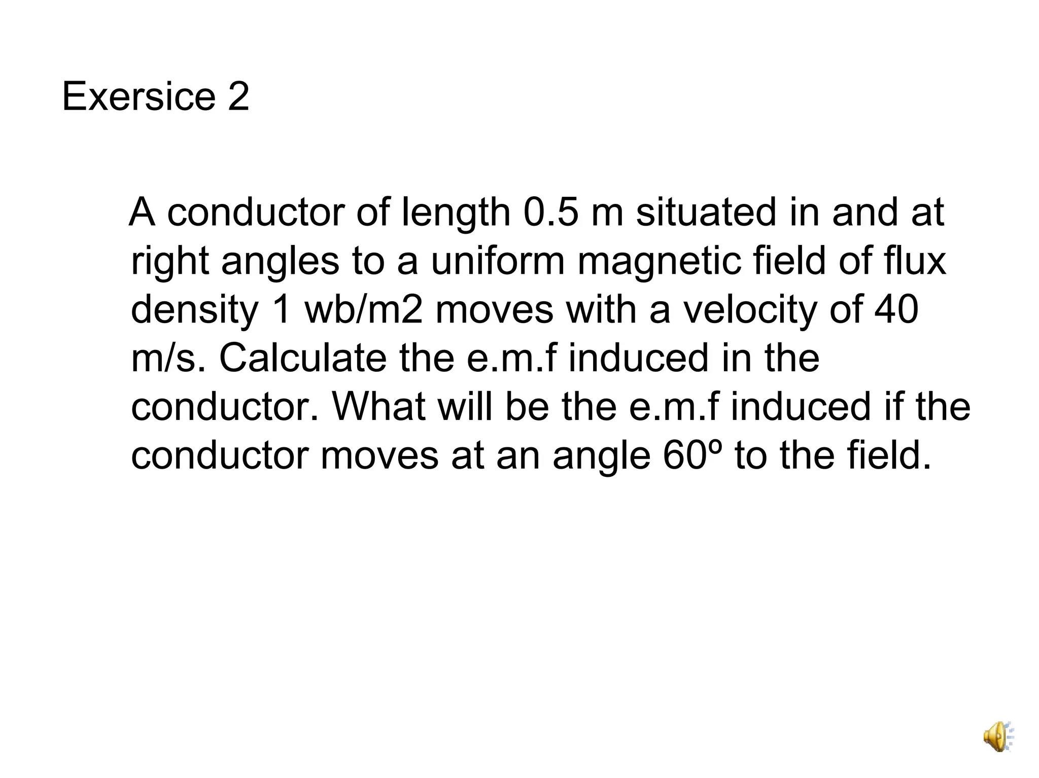 Exersice 2

   A conductor of length 0.5 m situated in and at
   right angles to a uniform magnetic field of flux
   density 1 wb/m2 moves with a velocity of 40
   m/s. Calculate the e.m.f induced in the
   conductor. What will be the e.m.f induced if the
   conductor moves at an angle 60º to the field.
 