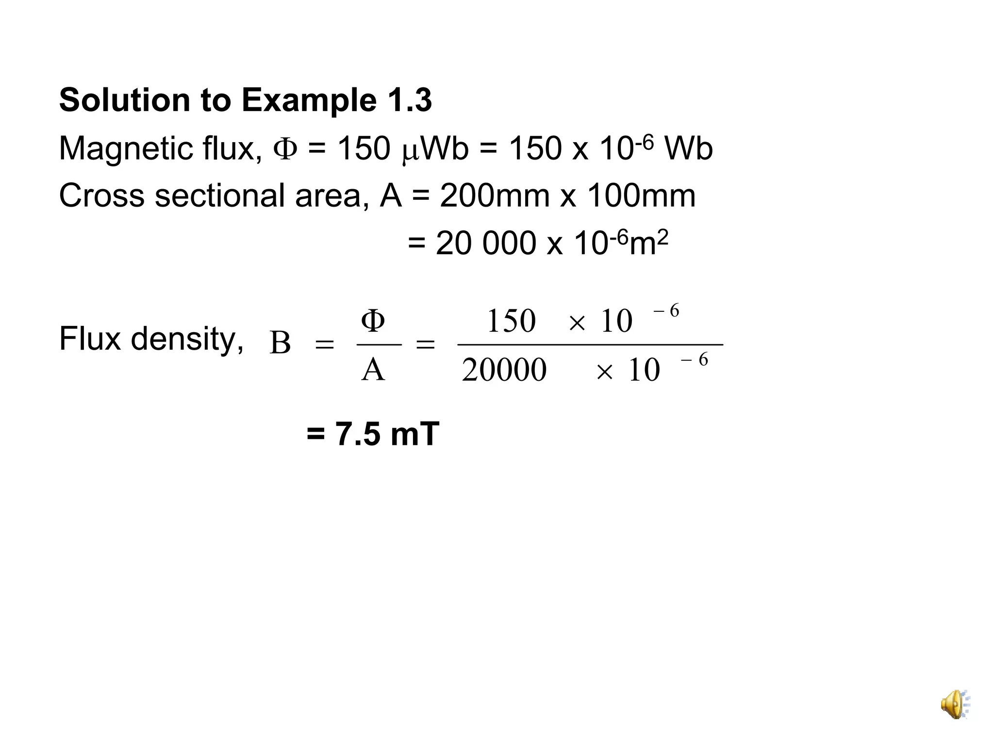 Solution to Example 1.3
Magnetic flux, Φ = 150 μWb = 150 x 10-6 Wb
Cross sectional area, A = 200mm x 100mm
                        = 20 000 x 10-6m2

                  Φ    150 × 10 − 6
Flux density, B =   =
                  A   20000 × 10 − 6
               = 7.5 mT
 