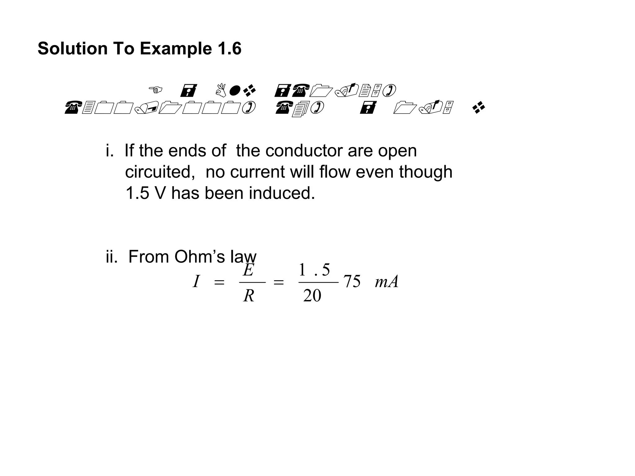 Solution To Example 1.6




       i. If the ends of the conductor are open
          circuited, no current will flow even though
          1.5 V has been induced.


       ii. From Ohm’s law
                        E   1 .5
                  I =     =      75 mA
                        R    20
 