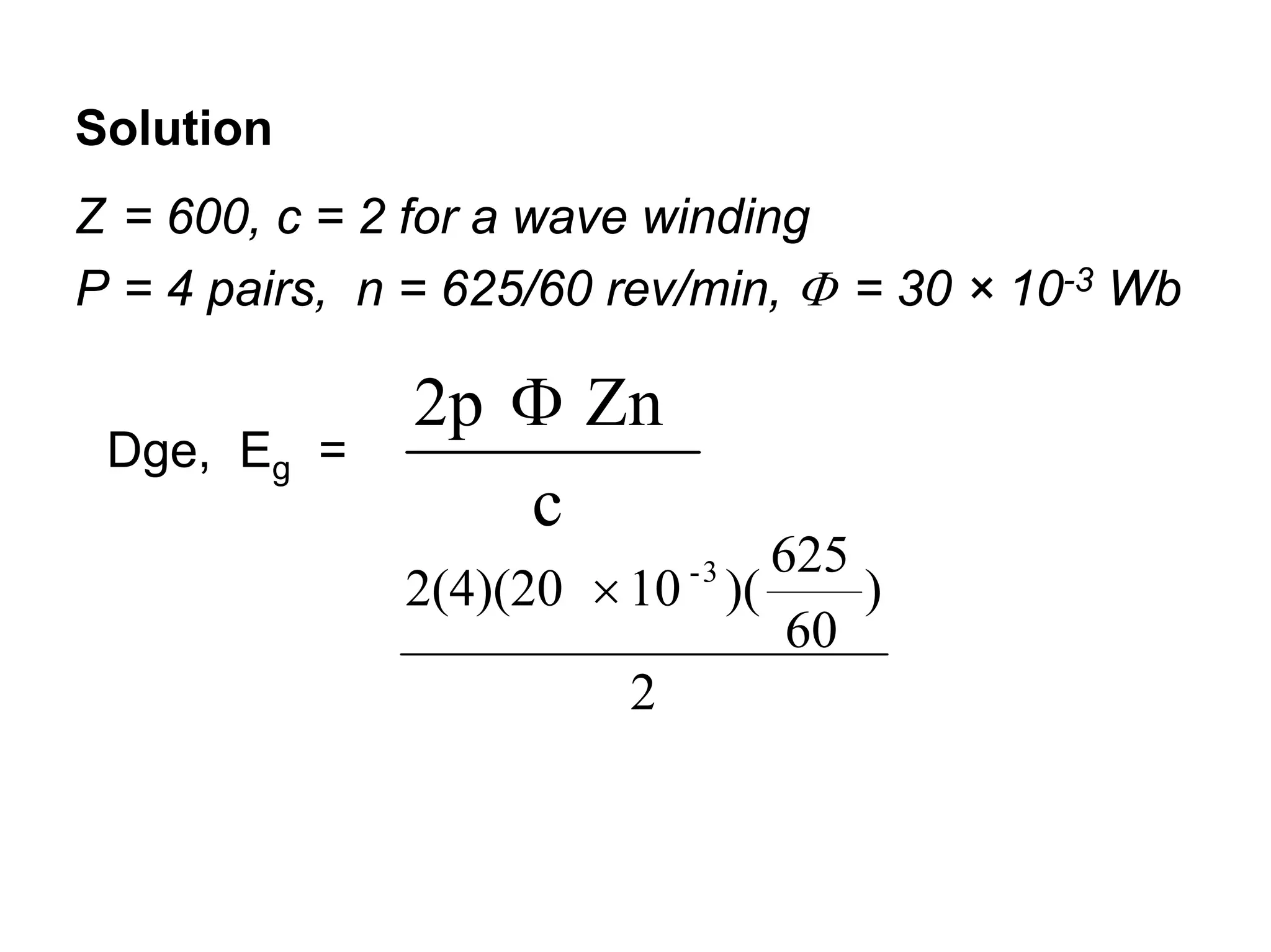 Solution
Z = 600, c = 2 for a wave winding
P = 4 pairs, n = 625/60 rev/min, Φ = 30 × 10-3 Wb

               2p Φ Zn
 Dge, Eg =
                  c
                              625
              2(4)(20 × 10 )(
                           -3
                                  )
                               60
                        2
 