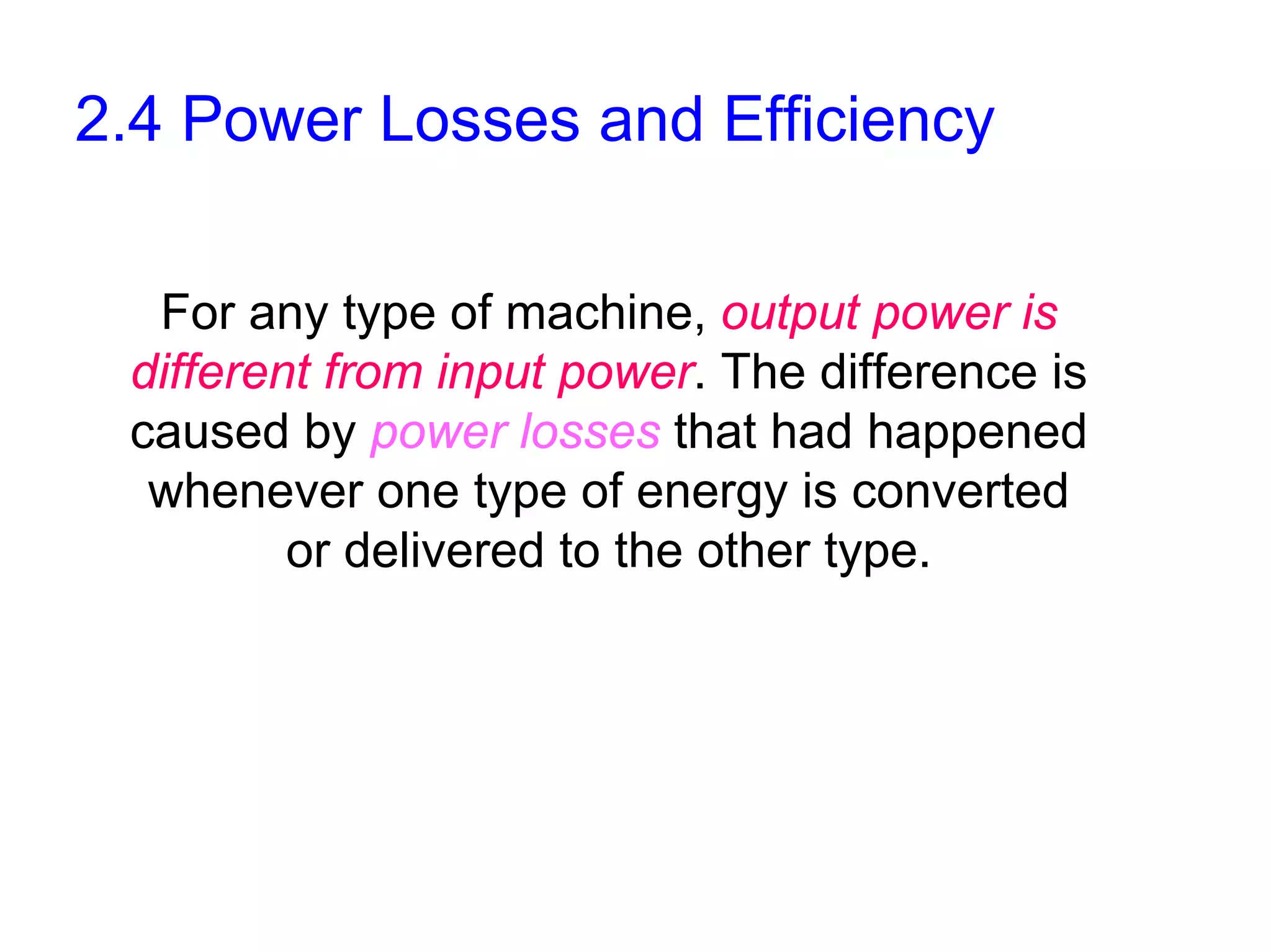 2.4 Power Losses and Efficiency

  For any type of machine, output power is
 different from input power. The difference is
 caused by power losses that had happened
  whenever one type of energy is converted
         or delivered to the other type.
 