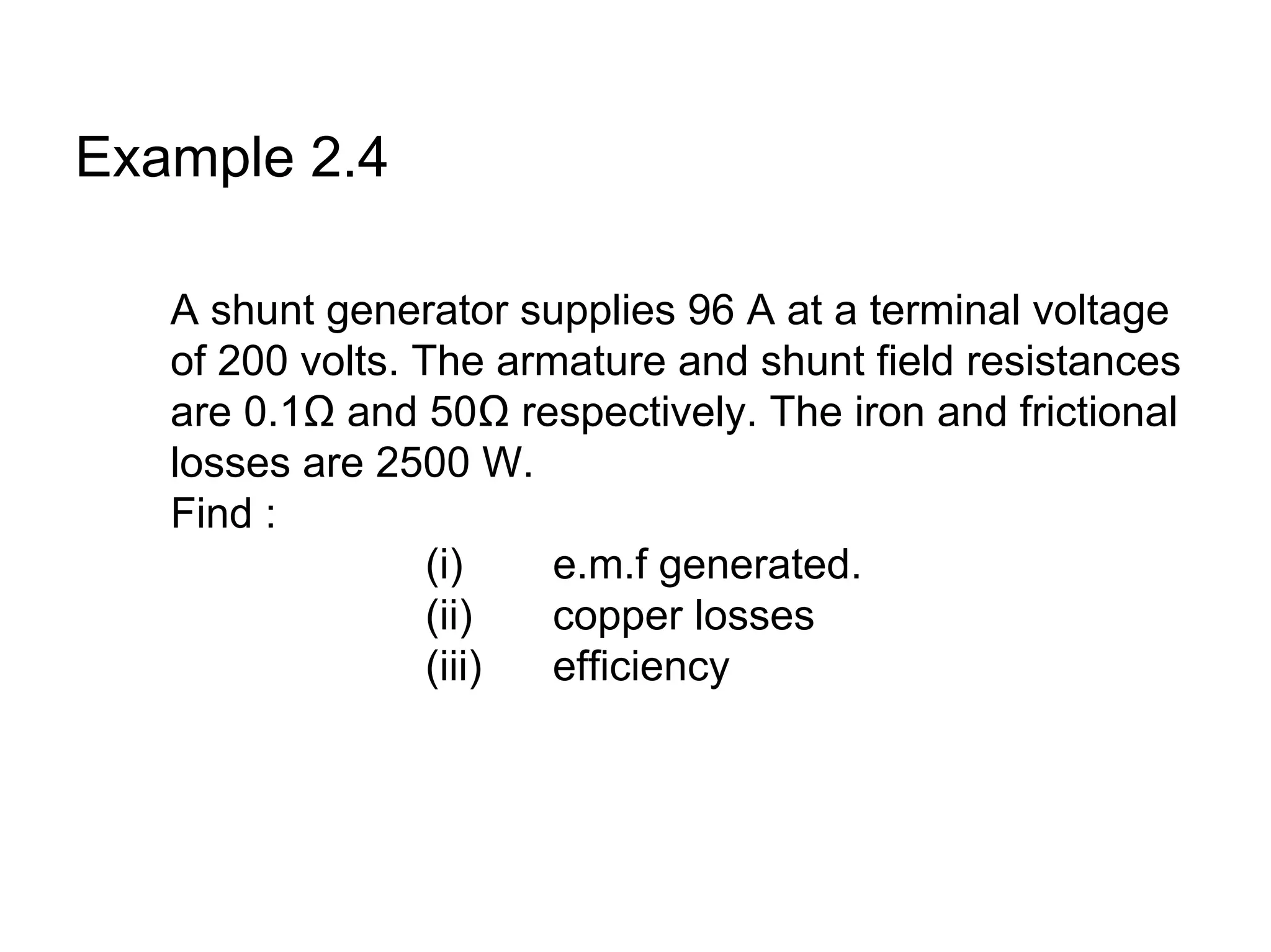 Example 2.4

   A shunt generator supplies 96 A at a terminal voltage
   of 200 volts. The armature and shunt field resistances
   are 0.1Ω and 50Ω respectively. The iron and frictional
   losses are 2500 W.
   Find :
                  (i)   e.m.f generated.
                  (ii)  copper losses
                  (iii) efficiency
 