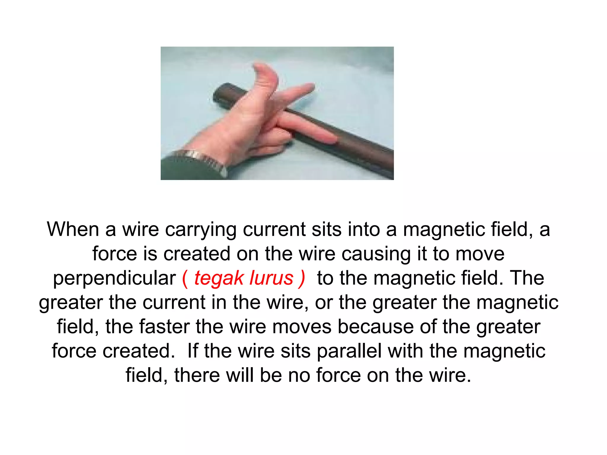 When a wire carrying current sits into a magnetic field, a
       force is created on the wire causing it to move
 perpendicular ( tegak lurus ) to the magnetic field. The
greater the current in the wire, or the greater the magnetic
  field, the faster the wire moves because of the greater
 force created. If the wire sits parallel with the magnetic
           field, there will be no force on the wire.
 