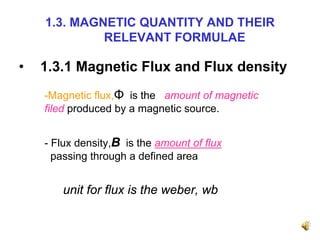 1.3. MAGNETIC QUANTITY AND THEIR
             RELEVANT FORMULAE

•   1.3.1 Magnetic Flux and Flux density
    -Magnetic flux,Φ is the amount of magnetic
    filed produced by a magnetic source.


    - Flux density,B is the amount of flux
      passing through a defined area


       unit for flux is the weber, wb
 