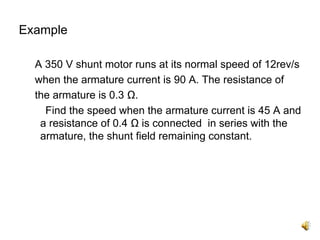 Example

  A 350 V shunt motor runs at its normal speed of 12rev/s
  when the armature current is 90 A. The resistance of
  the armature is 0.3 Ω.
    Find the speed when the armature current is 45 A and
   a resistance of 0.4 Ω is connected in series with the
   armature, the shunt field remaining constant.
 