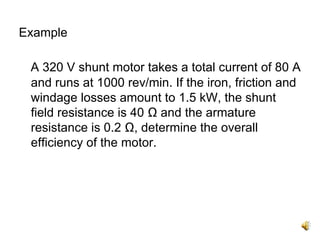 Example

 A 320 V shunt motor takes a total current of 80 A
 and runs at 1000 rev/min. If the iron, friction and
 windage losses amount to 1.5 kW, the shunt
 field resistance is 40 Ω and the armature
 resistance is 0.2 Ω, determine the overall
 efficiency of the motor.
 