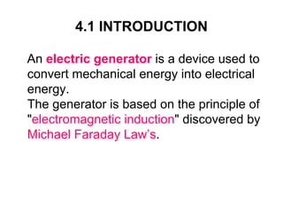 4.1 INTRODUCTION

An electric generator is a device used to
convert mechanical energy into electrical
energy.
The generator is based on the principle of
"electromagnetic induction" discovered by
Michael Faraday Law’s.
 