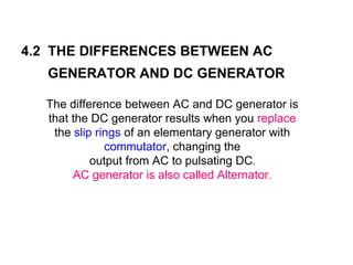 4.2 THE DIFFERENCES BETWEEN AC
   GENERATOR AND DC GENERATOR

  The difference between AC and DC generator is
  that the DC generator results when you replace
   the slip rings of an elementary generator with
              commutator, changing the
           output from AC to pulsating DC.
       AC generator is also called Alternator.
 