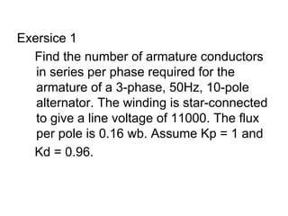 Exersice 1
  Find the number of armature conductors
   in series per phase required for the
   armature of a 3-phase, 50Hz, 10-pole
   alternator. The winding is star-connected
   to give a line voltage of 11000. The flux
   per pole is 0.16 wb. Assume Kp = 1 and
  Kd = 0.96.
 