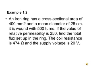 Example 1.2
• An iron ring has a cross-sectional area of
  400 mm2 and a mean diameter of 25 cm.
  it is wound with 500 turns. If the value of
  relative permeability is 250, find the total
  flux set up in the ring. The coil resistance
  is 474 Ω and the supply voltage is 20 V.
 