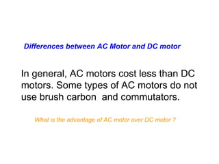 Differences between AC Motor and DC motor


In general, AC motors cost less than DC
motors. Some types of AC motors do not
use brush carbon and commutators.

  What is the advantage of AC motor over DC motor ?
 