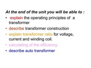 At the end of the unit you will be able to :
• explain the operating principles of a
  transformer
• describe transformer construction
• explain transformer ratio for voltage,
  current and winding coil.
• calculating of the efficiency.
• describe auto transformer
 