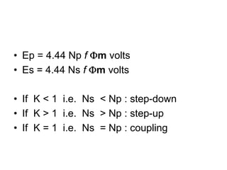 • Ep = 4.44 Np f Φm volts
• Es = 4.44 Ns f Φm volts

• If K < 1 i.e. Ns < Np : step-down
• If K > 1 i.e. Ns > Np : step-up
• If K = 1 i.e. Ns = Np : coupling
 
