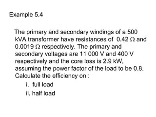 Example 5.4

 The primary and secondary windings of a 500
 kVA transformer have resistances of 0.42 Ω and
 0.0019 Ω respectively. The primary and
 secondary voltages are 11 000 V and 400 V
 respectively and the core loss is 2.9 kW,
 assuming the power factor of the load to be 0.8.
 Calculate the efficiency on :
     i. full load
     ii. half load
 