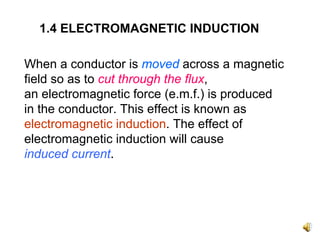 1.4 ELECTROMAGNETIC INDUCTION

When a conductor is moved across a magnetic
field so as to cut through the flux,
an electromagnetic force (e.m.f.) is produced
in the conductor. This effect is known as
electromagnetic induction. The effect of
electromagnetic induction will cause
induced current.
 