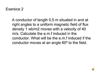 Exersice 2

   A conductor of length 0.5 m situated in and at
   right angles to a uniform magnetic field of flux
   density 1 wb/m2 moves with a velocity of 40
   m/s. Calculate the e.m.f induced in the
   conductor. What will be the e.m.f induced if the
   conductor moves at an angle 60º to the field.
 
