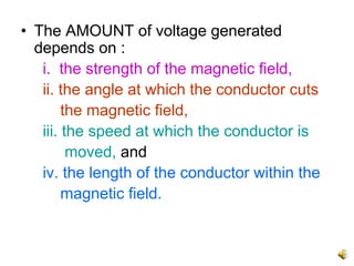 • The AMOUNT of voltage generated
  depends on :
   i. the strength of the magnetic field,
   ii. the angle at which the conductor cuts
        the magnetic field,
   iii. the speed at which the conductor is
         moved, and
   iv. the length of the conductor within the
        magnetic field.
 