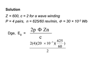Solution
Z = 600, c = 2 for a wave winding
P = 4 pairs, n = 625/60 rev/min, Φ = 30 × 10-3 Wb

               2p Φ Zn
 Dge, Eg =
                  c
                              625
              2(4)(20 × 10 )(
                           -3
                                  )
                               60
                        2
 