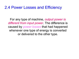 2.4 Power Losses and Efficiency

  For any type of machine, output power is
 different from input power. The difference is
 caused by power losses that had happened
  whenever one type of energy is converted
         or delivered to the other type.
 
