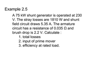 Example 2.5
   A 75 kW shunt generator is operated at 230
   V. The stray losses are 1810 W and shunt
   field circuit draws 5.35 A. The armature
   circuit has a resistance of 0.035 Ω and
   brush drop is 2.2 V. Calculate :
        1. total losses
        2. input of prime mover
        3. efficiency at rated load.
 