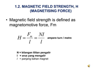 1.2. MAGNETIC FIELD STRENGTH, H
            (MAGNETISING FORCE)

• Magnetic field strength is defined as
  magnetomotive force, Fm

         Fm NI
      H=    =                   ampere turn / metre
          l   l
      N = bilangan lilitan pengalir
      I = arus yang mengalir
      l = panjang bahan magnet
 