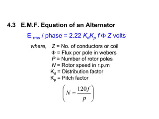 4.3 E.M.F. Equation of an Alternator
      E rms / phase = 2.22 KdKp f Φ Z volts
       where, Z = No. of conductors or coil
              Φ = Flux per pole in webers
              P = Number of rotor poles
              N = Rotor speed in r.p.m
              Kd = Distribution factor
              Kp = Pitch factor

                    ⎛    120 f   ⎞
                    ⎜N =
                    ⎜            ⎟
                                 ⎟
                    ⎝      p     ⎠
 