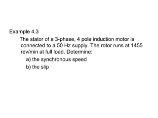 Example 4.3
   The stator of a 3-phase, 4 pole induction motor is
    connected to a 50 Hz supply. The rotor runs at 1455
    rev/min at full load. Determine:
      a) the synchronous speed
      b) the slip
 