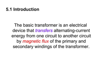 5.1 Introduction


    The basic transformer is an electrical
  device that transfers alternating-current
  energy from one circuit to another circuit
     by magnetic flux of the primary and
   secondary windings of the transformer.
 