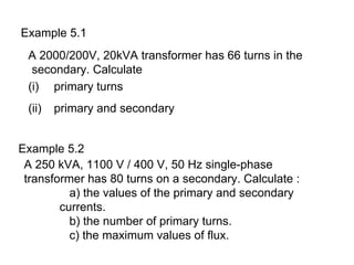 Example 5.1
 A 2000/200V, 20kVA transformer has 66 turns in the
  secondary. Calculate
 (i) primary turns
 (ii)   primary and secondary


Example 5.2
 A 250 kVA, 1100 V / 400 V, 50 Hz single-phase
 transformer has 80 turns on a secondary. Calculate :
          a) the values of the primary and secondary
        currents.
          b) the number of primary turns.
          c) the maximum values of flux.
 