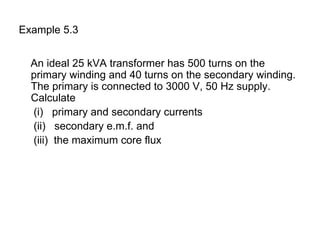 Example 5.3


  An ideal 25 kVA transformer has 500 turns on the
  primary winding and 40 turns on the secondary winding.
  The primary is connected to 3000 V, 50 Hz supply.
  Calculate
  (i) primary and secondary currents
  (ii) secondary e.m.f. and
  (iii) the maximum core flux
 
