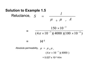 Solution to Example 1.5
                                                 l
   Reluctance, S    =
                                       μ    0   μ    r   A

                                     150 × 10 − 3
               =
                        ( 4π × 10 − 7 )( 4000 )(100 × 10 − 6 )

               =              H-1
     Absolute permeability,   μ = μ0μr
                                 ( 4π × 10 − 7 )( 4000 )
                                = 5.027 x 10-3 H/m
 