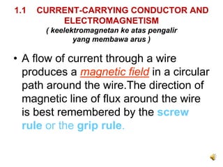 1.1   CURRENT-CARRYING CONDUCTOR AND
          ELECTROMAGNETISM
       ( keelektromagnetan ke atas pengalir
               yang membawa arus )

• A flow of current through a wire
  produces a magnetic field in a circular
  path around the wire.The direction of
  magnetic line of flux around the wire
  is best remembered by the screw
  rule or the grip rule.
 