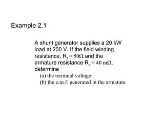 Example 2.1

       A shunt generator supplies a 20 kW
       load at 200 V. If the field winding
       resistance, Rf = 50Ω and the
       armature resistance Ra = 40 mΩ,
       determine
         (a) the terminal voltage
         (b) the e.m.f. generated in the armature
 