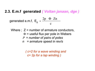 2.3. E.m.f generated ( Voltan janaan, dge )
                            2p Φ Zn
  generated e.m.f, Eg   =
                                c
   Where ; Z = number of armature conductors,
           Φ = useful flux per pole in Webers
          Ρ = number of pairs of poles
          n = armature speed in rev/s


            ( c=2 for a wave winding and
              c= 2p for a lap winding )
 