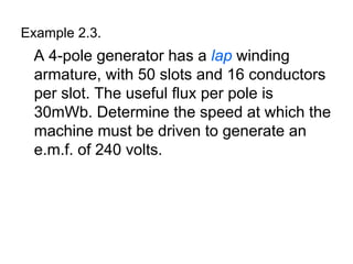 Example 2.3.
 A 4-pole generator has a lap winding
 armature, with 50 slots and 16 conductors
 per slot. The useful flux per pole is
 30mWb. Determine the speed at which the
 machine must be driven to generate an
 e.m.f. of 240 volts.
 