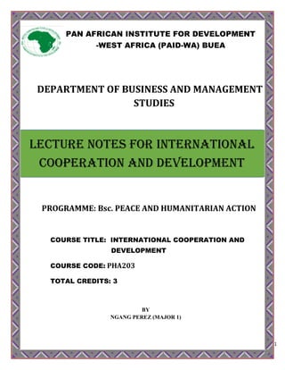 1
DEPARTMENT OF BUSINESS AND MANAGEMENT
STUDIES
PROGRAMME: Bsc. PEACE AND HUMANITARIAN ACTION
COURSE TITLE: INTERNATIONAL COOPERATION AND
DEVELOPMENT
COURSE CODE: PHA203
TOTAL CREDITS: 3
BY
NGANG PEREZ (MAJOR 1)
PAN AFRICAN INSTITUTE FOR DEVELOPMENT
-WEST AFRICA (PAID-WA) BUEA
LECTURE NOTES FOR International
Cooperation and Development
 