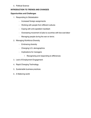 5. Political Science

INTRODUCTION TO TRENDS AND CHANGES

Opportunities and Challenges

  1. Responding to Globalization

        –   Increased foreign assignments

        –   Working with people from different cultures

        –   Coping with anti-capitalism backlash

        –   Overseeing movement of jobs to countries with low-cost labor

        –   Managing people during the war on terror.

  2. Managing Workforce Diversity

        –   Embracing diversity

        –   Changing U.S. demographics

        –   Implications for managers

               •   Recognizing and responding to differences

  3. Lack of Employment Engagement

  4. Rapid Changing Technology

  5. Sustainable business practices

  6. A flattening world
 