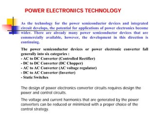 POWER ELECTRONICS TECHNOLOGY
As the technology for the power semiconductor devices and integrated
circuit develops, the potential for applications of power electronics become
wider. There are already many power semiconductor devices that are
commercially available, however, the development in this direction is
continuing.
The power semiconductor devices or power electronic converter fall
generally into six categories :
- AC to DC Converter (Controlled Rectifier)
- DC to DC Converter (DC Chopper)
- AC to AC Converter (AC voltage regulator)
- DC to AC Converter (Inverter)
- Static Switches
The design of power electronics converter circuits requires design the
power and control circuits.
The voltage and current harmonics that are generated by the power
converters can be reduced or minimized with a proper choice of the
control strategy.

 