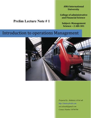 AMA International
                                       University

                                College of administrative
                                 and Financial Science
     Prelim Lecture Note # 1       Subject:-Management
                                    Science – 2 ABI-301


Introduction to operations Management




                               Prepared by: Abdulaziz Al-Sa’adi
                               http://Amaiu.pbwiki.com
                               aziz.alsaadi@gmail.com
                               Contact Number 36704704
 