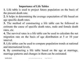 10/05/2025 cyril.ocheri@unn.edu.ng Engr Ocheri C
.
Importance of Life Tables
1. Life table is used to project future population on the basis of
the present death rate.
2. It helps in determining the average expectation of life based on
age specific death rates.
3. The method of constructing a life table can be followed to
estimate the cause of specific death rates, male and female death
rates, etc.
4. The survival rates in a life table can be used to calculate the net
migration rate on the basis of age distribution at 5 or 10 year
interval.
5. Life tables can be used to compare population trends at national
and international levels.
6. By constructing a life table based on the age at marriage,
marriage patterns and changes in them can be estimated.
 