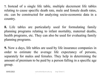10/05/2025 cyril.ocheri@unn.edu.ng Engr Ocheri C
.
7. Instead of a single life table, multiple decrement life tables
relating to cause specific death rate, male and female death rates,
etc. can be constructed for analyzing socio-economic data in a
country.
8. Life tables are particularly used for formulating family
planning programs relating to infant mortality, maternal deaths,
health programs, etc. They can also be used for evaluating family
planning programs.
9. Now a days, life tables are used by life insurance companies in
order to estimate the average life expectancy of persons,
separately for males and females. They help in determining the
amount of premium to be paid by a person falling in a specific age
group.
 