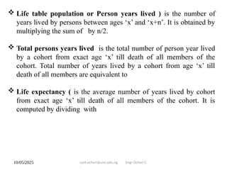 10/05/2025 cyril.ocheri@unn.edu.ng Engr Ocheri C
.
 Life table population or Person years lived ) is the number of
years lived by persons between ages ‘x’ and ‘x+n’. It is obtained by
multiplying the sum of by n/2.
 Total persons years lived is the total number of person year lived
by a cohort from exact age ‘x’ till death of all members of the
cohort. Total number of years lived by a cohort from age ‘x’ till
death of all members are equivalent to
 Life expectancy ( is the average number of years lived by cohort
from exact age ‘x’ till death of all members of the cohort. It is
computed by dividing with
 
