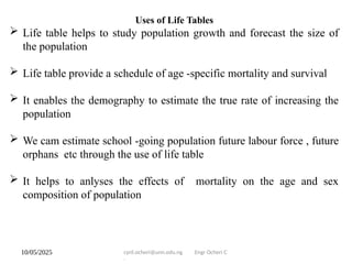 10/05/2025 cyril.ocheri@unn.edu.ng Engr Ocheri C
.
Uses of Life Tables
 Life table helps to study population growth and forecast the size of
the population
 Life table provide a schedule of age -specific mortality and survival
 It enables the demography to estimate the true rate of increasing the
population
 We cam estimate school -going population future labour force , future
orphans etc through the use of life table
 It helps to anlyses the effects of mortality on the age and sex
composition of population
 
